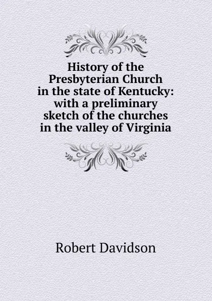 Обложка книги History of the Presbyterian Church in the state of Kentucky: with a preliminary sketch of the churches in the valley of Virginia, Robert Davidson