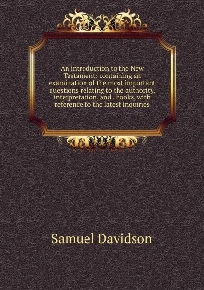 Обложка книги An introduction to the New Testament: containing an examination of the most important questions relating to the authority, interpretation, and . books, with reference to the latest inquiries, Samuel Davidson