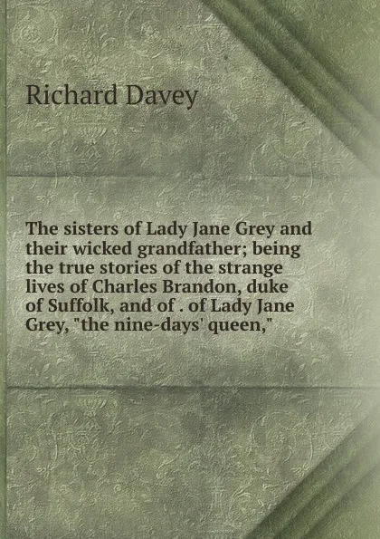 Обложка книги The sisters of Lady Jane Grey and their wicked grandfather; being the true stories of the strange lives of Charles Brandon, duke of Suffolk, and of . of Lady Jane Grey, 