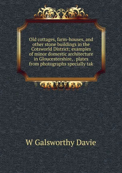 Обложка книги Old cottages, farm-houses, and other stone buildings in the Cotsworld District; examples of minor domestic architecture in Gloucestershire, . plates from photographs specially tak, W Galsworthy Davie