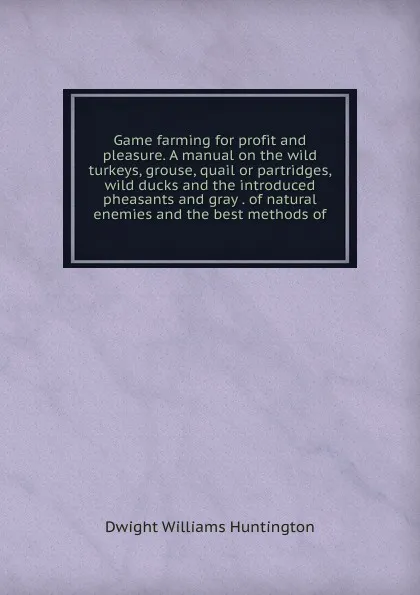 Обложка книги Game farming for profit and pleasure. A manual on the wild turkeys, grouse, quail or partridges, wild ducks and the introduced pheasants and gray . of natural enemies and the best methods of, Dwight Williams Huntington