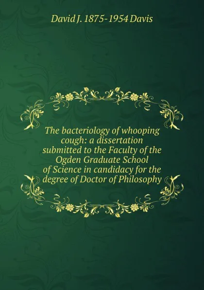 Обложка книги The bacteriology of whooping cough: a dissertation submitted to the Faculty of the Ogden Graduate School of Science in candidacy for the degree of Doctor of Philosophy., David J. 1875-1954 Davis