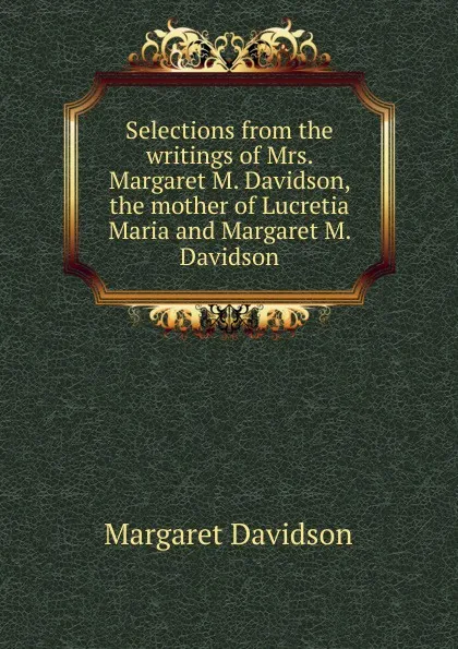 Обложка книги Selections from the writings of Mrs. Margaret M. Davidson, the mother of Lucretia Maria and Margaret M. Davidson, Margaret Davidson