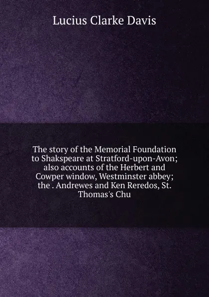 Обложка книги The story of the Memorial Foundation to Shakspeare at Stratford-upon-Avon; also accounts of the Herbert and Cowper window, Westminster abbey; the . Andrewes and Ken Reredos, St. Thomas.s Chu, Lucius Clarke Davis