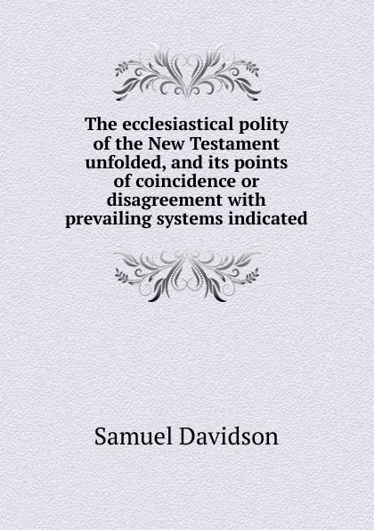 Обложка книги The ecclesiastical polity of the New Testament unfolded, and its points of coincidence or disagreement with prevailing systems indicated, Samuel Davidson