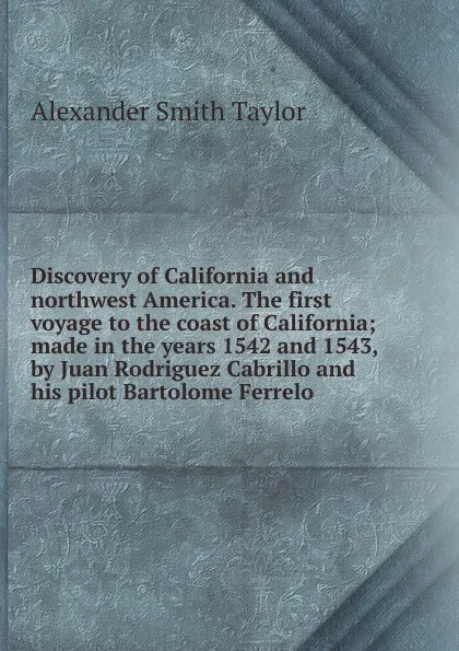 Обложка книги Discovery of California and northwest America. The first voyage to the coast of California; made in the years 1542 and 1543, by Juan Rodriguez Cabrillo and his pilot Bartolome Ferrelo, Alexander Smith Taylor