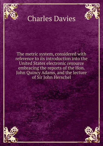 Обложка книги The metric system, considered with reference to its introduction into the United States electronic resource embracing the reports of the Hon. John Quincy Adams, and the lecture of Sir John Herschel, Davies Charles