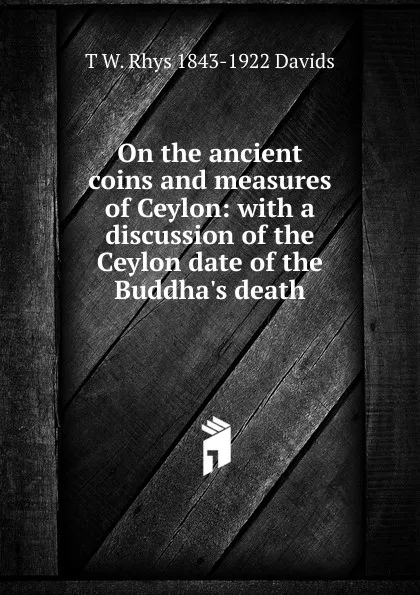 Обложка книги On the ancient coins and measures of Ceylon: with a discussion of the Ceylon date of the Buddha.s death, T W. Rhys 1843-1922 Davids