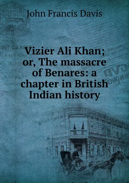 Обложка книги Vizier Ali Khan; or, The massacre of Benares: a chapter in British Indian history, John Francis Davis