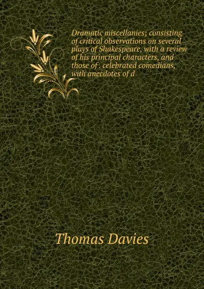 Обложка книги Dramatic miscellanies; consisting of critical observations on several plays of Shakespeare, with a review of his principal characters, and those of . celebrated comedians, with anecdotes of d, Thomas Davies