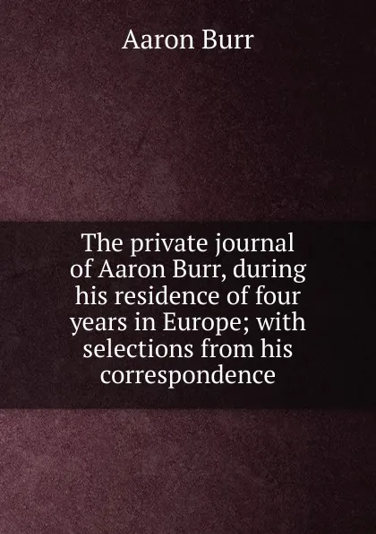 Обложка книги The private journal of Aaron Burr, during his residence of four years in Europe; with selections from his correspondence, Aaron Burr