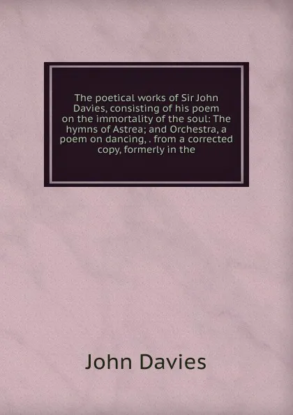 Обложка книги The poetical works of Sir John Davies, consisting of his poem on the immortality of the soul: The hymns of Astrea; and Orchestra, a poem on dancing, . from a corrected copy, formerly in the, John Davies