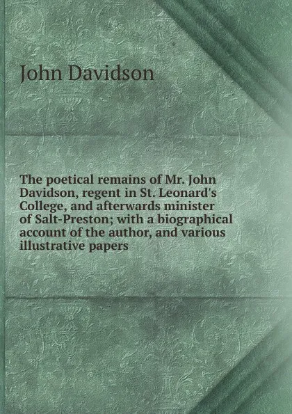 Обложка книги The poetical remains of Mr. John Davidson, regent in St. Leonard.s College, and afterwards minister of Salt-Preston; with a biographical account of the author, and various illustrative papers, John Davidson