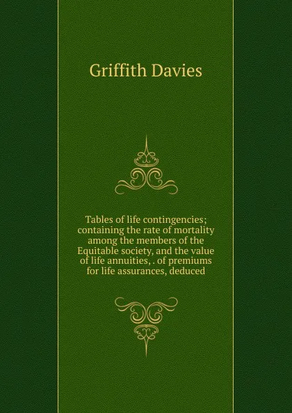 Обложка книги Tables of life contingencies; containing the rate of mortality among the members of the Equitable society, and the value of life annuities, . of premiums for life assurances, deduced, Griffith Davies