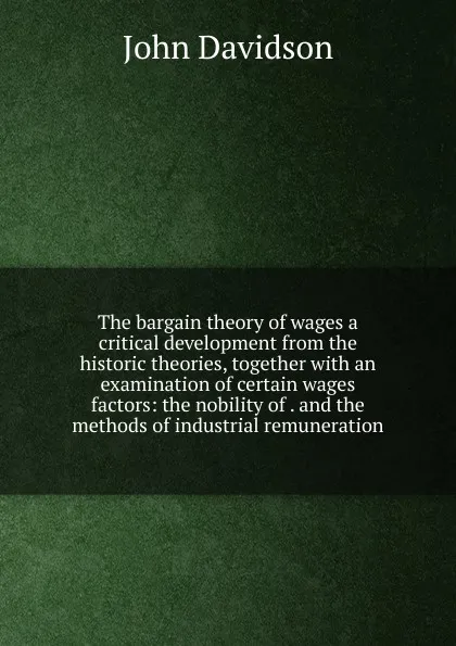Обложка книги The bargain theory of wages a critical development from the historic theories, together with an examination of certain wages factors: the nobility of . and the methods of industrial remuneration, John Davidson
