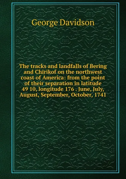 Обложка книги The tracks and landfalls of Bering and Chirikof on the northwest coast of America: from the point of their separation in latitude 49 10, longitude 176 . June, July, August, September, October, 1741, George Davidson