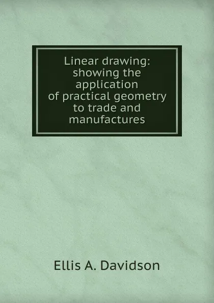 Обложка книги Linear drawing: showing the application of practical geometry to trade and manufactures, Ellis A. Davidson