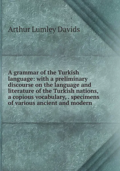 Обложка книги A grammar of the Turkish language: with a preliminary discourse on the language and literature of the Turkish nations, a copious vocabulary, . specimens of various ancient and modern, Arthur Lumley Davids