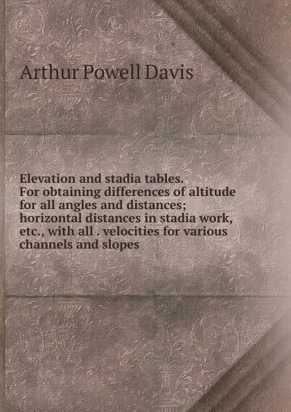 Обложка книги Elevation and stadia tables. For obtaining differences of altitude for all angles and distances; horizontal distances in stadia work, etc., with all . velocities for various channels and slopes, Arthur Powell Davis