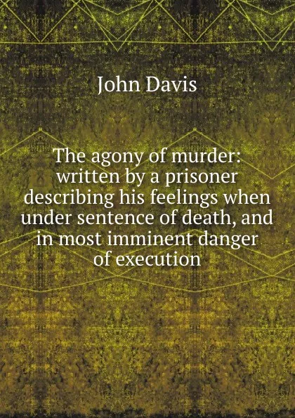 Обложка книги The agony of murder: written by a prisoner describing his feelings when under sentence of death, and in most imminent danger of execution, John Davis