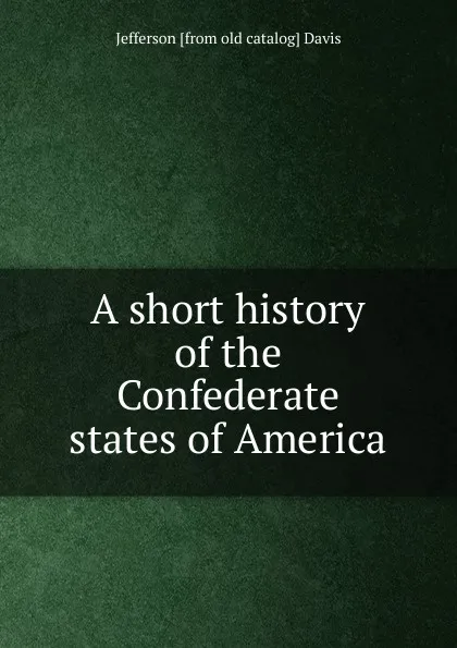 Обложка книги A short history of the Confederate states of America, Jefferson [from old catalog] Davis