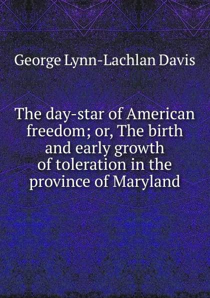 Обложка книги The day-star of American freedom; or, The birth and early growth of toleration in the province of Maryland, George Lynn-Lachlan Davis