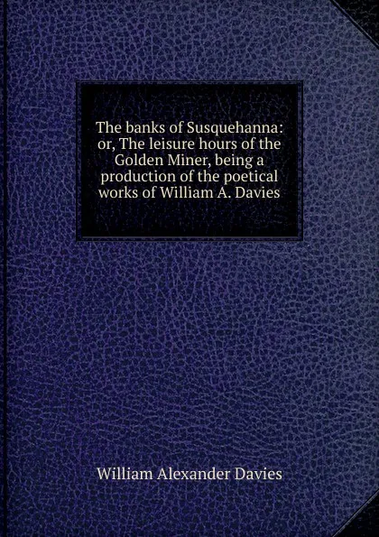 Обложка книги The banks of Susquehanna: or, The leisure hours of the Golden Miner, being a production of the poetical works of William A. Davies, William Alexander Davies