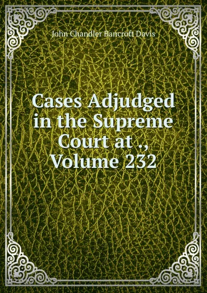 Обложка книги Cases Adjudged in the Supreme Court at ., Volume 232, John Chandler Bancroft Davis