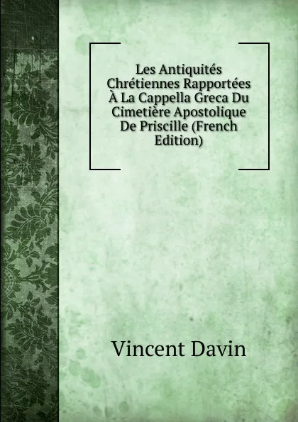 Обложка книги Les Antiquites Chretiennes Rapportees A La Cappella Greca Du Cimetiere Apostolique De Priscille (French Edition), Vincent Davin