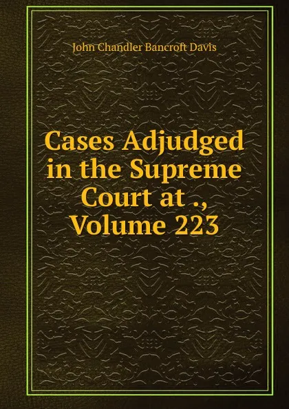 Обложка книги Cases Adjudged in the Supreme Court at ., Volume 223, John Chandler Bancroft Davis