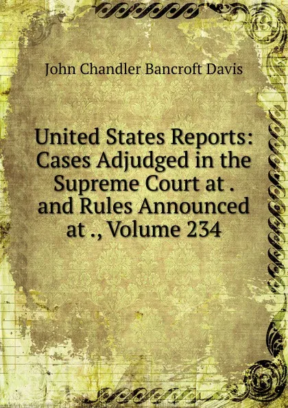 Обложка книги United States Reports: Cases Adjudged in the Supreme Court at . and Rules Announced at ., Volume 234, John Chandler Bancroft Davis