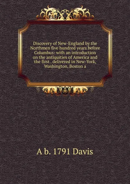 Обложка книги Discovery of New-England by the Northmen five hundred years before Columbus: with an introduction on the antiquities of America and the first . delivered in New-York, Washington, Boston a, A b. 1791 Davis