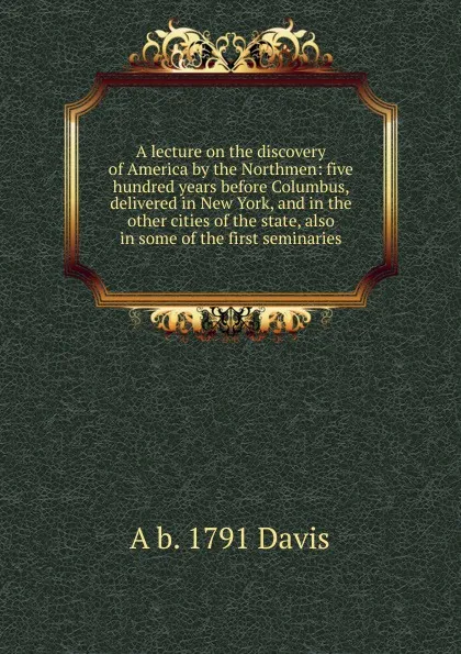 Обложка книги A lecture on the discovery of America by the Northmen: five hundred years before Columbus, delivered in New York, and in the other cities of the state, also in some of the first seminaries, A b. 1791 Davis