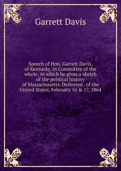 Обложка книги Speech of Hon. Garrett Davis, of Kentucky, in Committee of the whole; in which he gives a sketch of the political history of Massachusetts. Delivered . of the United States, February 16 . 17, 1864, Garrett Davis