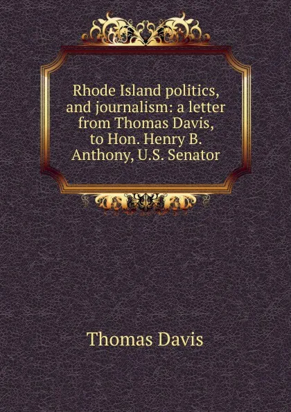 Обложка книги Rhode Island politics, and journalism: a letter from Thomas Davis, to Hon. Henry B. Anthony, U.S. Senator, Thomas Davis