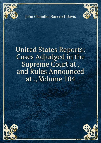 Обложка книги United States Reports: Cases Adjudged in the Supreme Court at . and Rules Announced at ., Volume 104, John Chandler Bancroft Davis