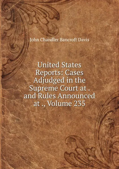 Обложка книги United States Reports: Cases Adjudged in the Supreme Court at . and Rules Announced at ., Volume 235, John Chandler Bancroft Davis