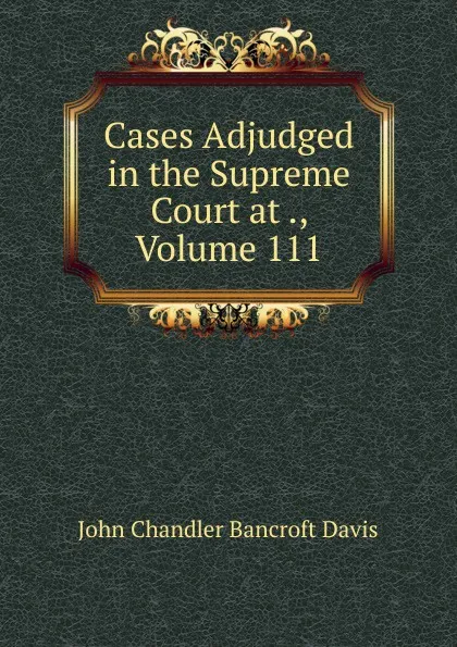 Обложка книги Cases Adjudged in the Supreme Court at ., Volume 111, John Chandler Bancroft Davis