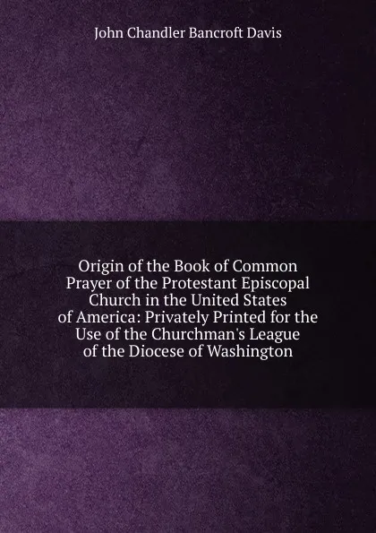 Обложка книги Origin of the Book of Common Prayer of the Protestant Episcopal Church in the United States of America: Privately Printed for the Use of the Churchman.s League of the Diocese of Washington, John Chandler Bancroft Davis