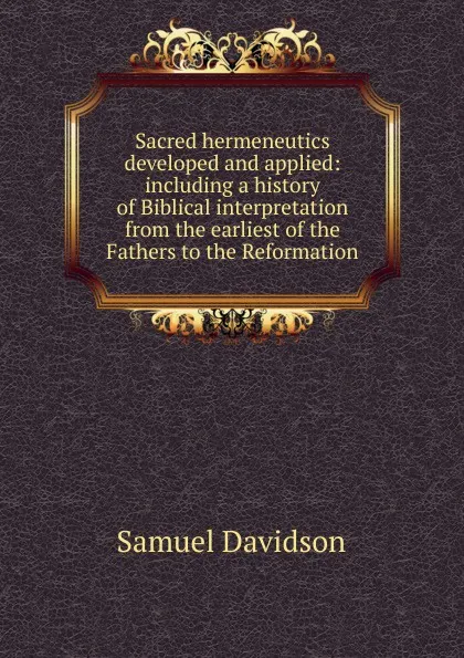 Обложка книги Sacred hermeneutics developed and applied: including a history of Biblical interpretation from the earliest of the Fathers to the Reformation, Samuel Davidson