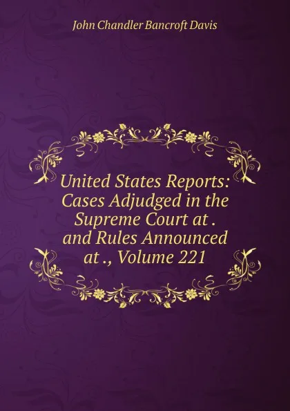 Обложка книги United States Reports: Cases Adjudged in the Supreme Court at . and Rules Announced at ., Volume 221, John Chandler Bancroft Davis