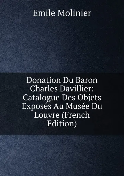 Обложка книги Donation Du Baron Charles Davillier: Catalogue Des Objets Exposes Au Musee Du Louvre (French Edition), Emile Molinier