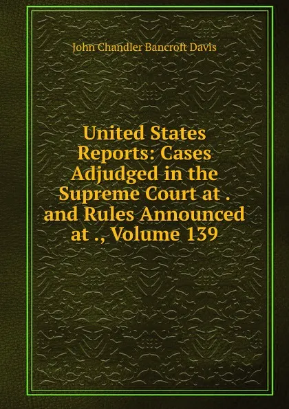 Обложка книги United States Reports: Cases Adjudged in the Supreme Court at . and Rules Announced at ., Volume 139, John Chandler Bancroft Davis