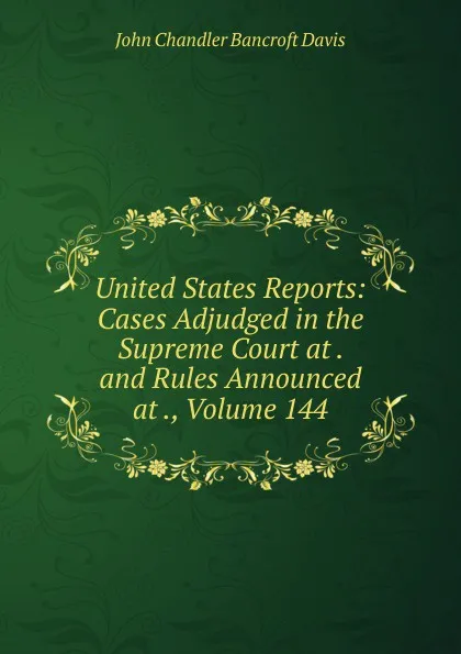 Обложка книги United States Reports: Cases Adjudged in the Supreme Court at . and Rules Announced at ., Volume 144, John Chandler Bancroft Davis