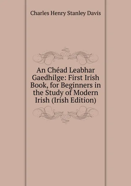Обложка книги An Chead Leabhar Gaedhilge: First Irish Book, for Beginners in the Study of Modern Irish (Irish Edition), Charles Henry Stanley Davis