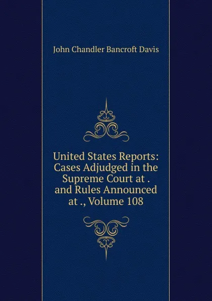 Обложка книги United States Reports: Cases Adjudged in the Supreme Court at . and Rules Announced at ., Volume 108, John Chandler Bancroft Davis