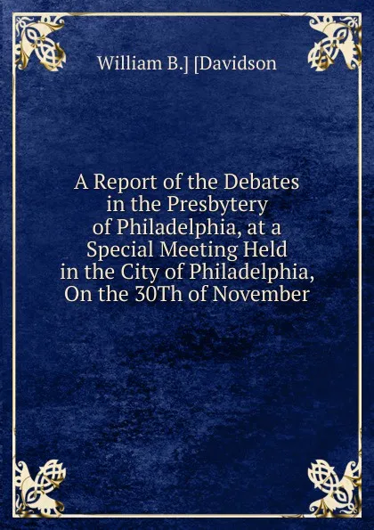 Обложка книги A Report of the Debates in the Presbytery of Philadelphia, at a Special Meeting Held in the City of Philadelphia, On the 30Th of November, William B.] [Davidson