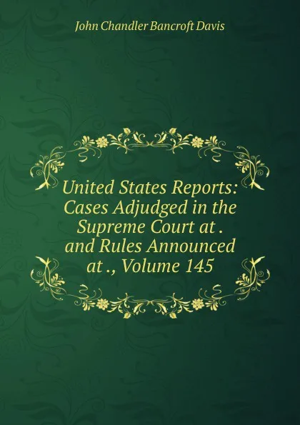 Обложка книги United States Reports: Cases Adjudged in the Supreme Court at . and Rules Announced at ., Volume 145, John Chandler Bancroft Davis