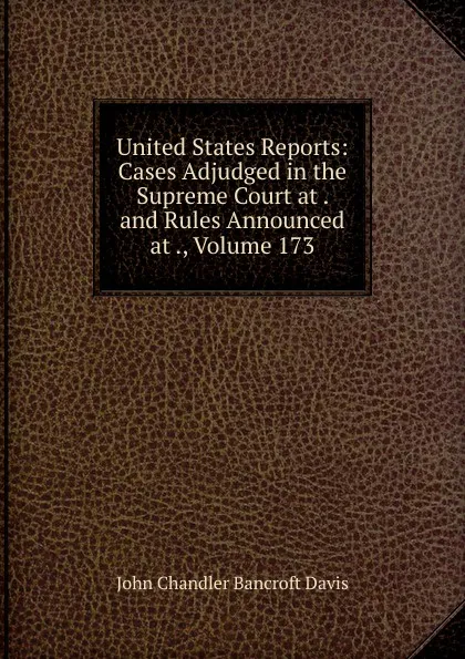 Обложка книги United States Reports: Cases Adjudged in the Supreme Court at . and Rules Announced at ., Volume 173, John Chandler Bancroft Davis