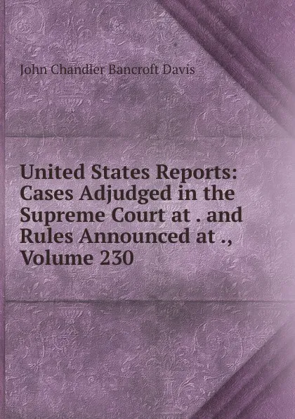 Обложка книги United States Reports: Cases Adjudged in the Supreme Court at . and Rules Announced at ., Volume 230, John Chandler Bancroft Davis